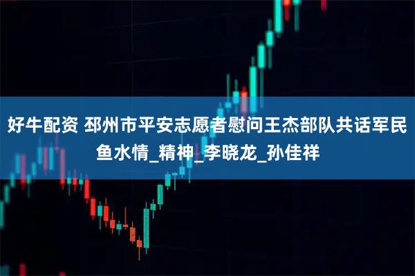 好牛配资 邳州市平安志愿者慰问王杰部队共话军民鱼水情_精神_李晓龙_孙佳祥