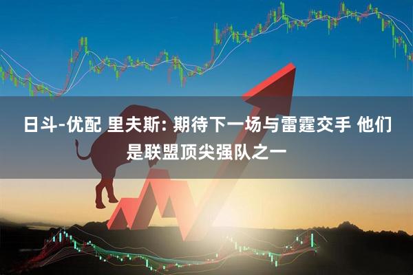 日斗-优配 里夫斯: 期待下一场与雷霆交手 他们是联盟顶尖强队之一