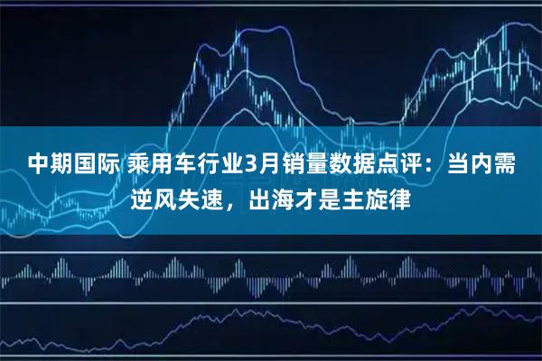 中期国际 乘用车行业3月销量数据点评：当内需逆风失速，出海才是主旋律