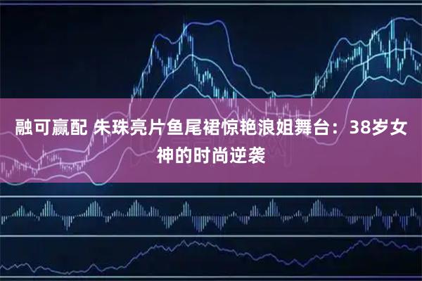 融可赢配 朱珠亮片鱼尾裙惊艳浪姐舞台：38岁女神的时尚逆袭