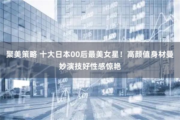 聚美策略 十大日本00后最美女星！高颜值身材曼妙演技好性感惊艳