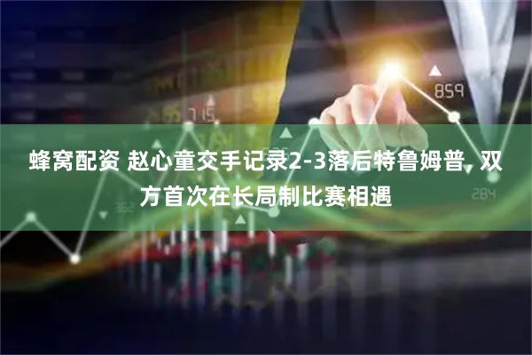 蜂窝配资 赵心童交手记录2-3落后特鲁姆普, 双方首次在长局制比赛相遇