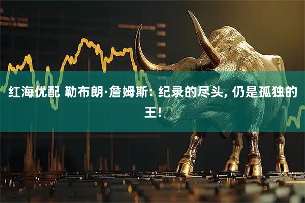 红海优配 勒布朗·詹姆斯: 纪录的尽头, 仍是孤独的王!