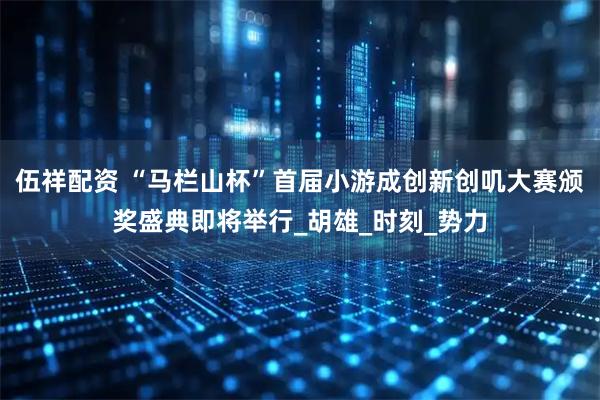 伍祥配资 “马栏山杯”首届小游成创新创叽大赛颁奖盛典即将举行_胡雄_时刻_势力