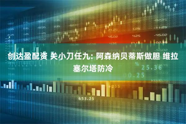 创达盈配资 关小刀任九: 阿森纳贝蒂斯做胆 维拉塞尔塔防冷
