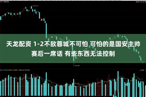 天龙配资 1-2不敌蓉城不可怕 可怕的是国安主帅赛后一席话 有些东西无法控制